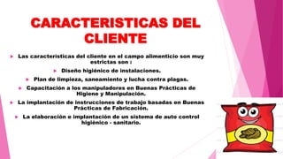 CARACTERISTICAS DEL
CLIENTE
 Las características del cliente en el campo alimenticio son muy
estrictas son :
 Diseño higiénico de instalaciones.
 Plan de limpieza, saneamiento y lucha contra plagas.
 Capacitación a los manipuladores en Buenas Prácticas de
Higiene y Manipulación.
 La implantación de instrucciones de trabajo basadas en Buenas
Prácticas de Fabricación.
 La elaboración e implantación de un sistema de auto control
higiénico - sanitario.
 
