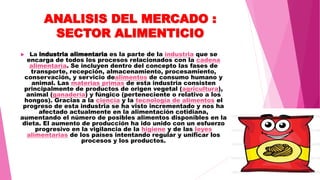 ANALISIS DEL MERCADO :
SECTOR ALIMENTICIO
 La industria alimentaria es la parte de la industria que se
encarga de todos los procesos relacionados con la cadena
alimentaria. Se incluyen dentro del concepto las fases de
transporte, recepción, almacenamiento, procesamiento,
conservación, y servicio dealimentos de consumo humano y
animal. Las materias primas de esta industria consisten
principalmente de productos de origen vegetal (agricultura),
animal (ganadería) y fúngico (perteneciente o relativo a los
hongos). Gracias a la ciencia y la tecnología de alimentos el
progreso de esta industria se ha visto incrementado y nos ha
afectado actualmente en la alimentación cotidiana,
aumentando el número de posibles alimentos disponibles en la
dieta. El aumento de producción ha ido unido con un esfuerzo
progresivo en la vigilancia de la higiene y de las leyes
alimentarias de los países intentando regular y unificar los
procesos y los productos.
 