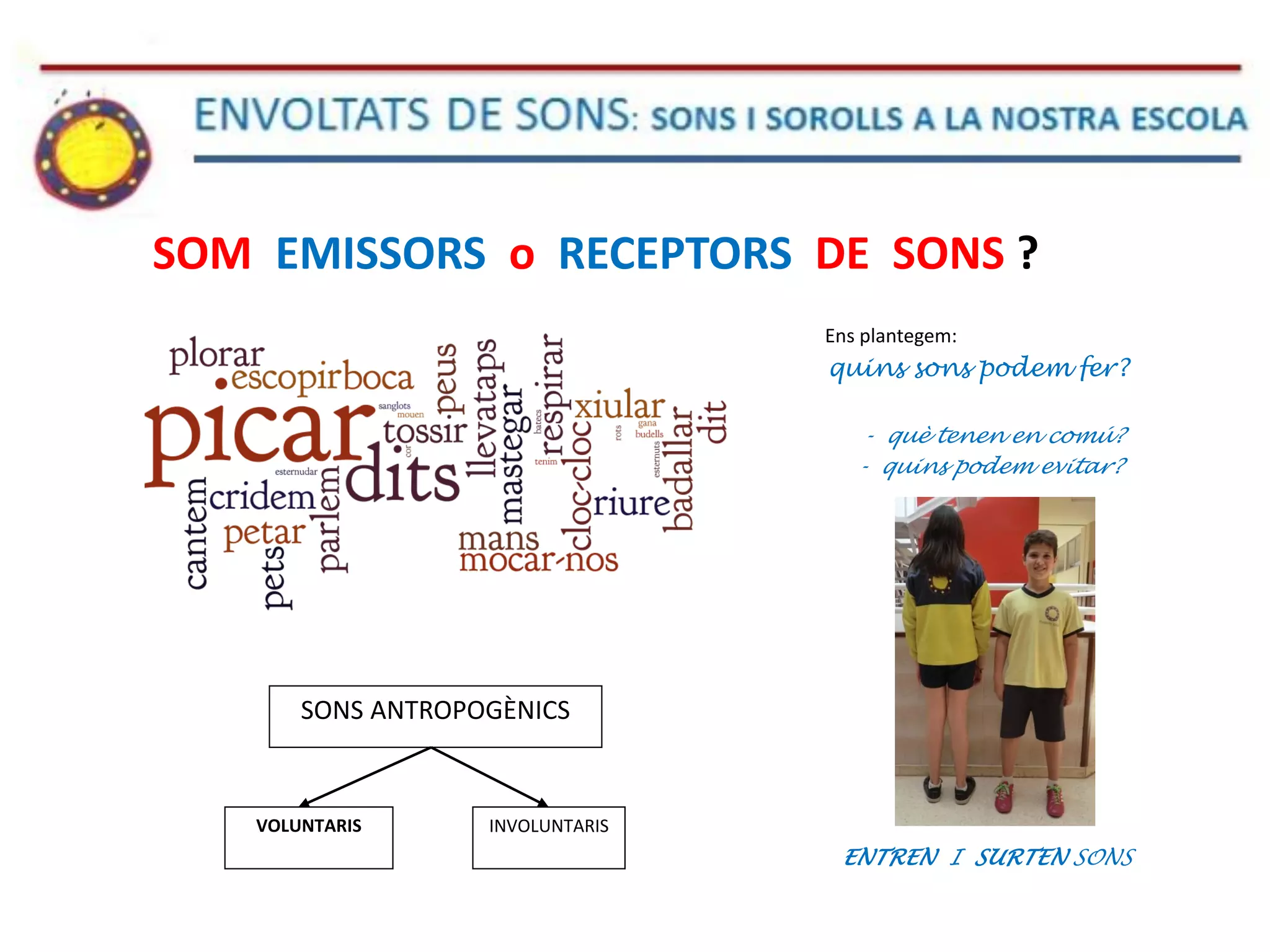 SOM EMISSORS o RECEPTORS DE SONS ?
Ens plantegem:
quins sons podem fer?
- què tenen en comú?
- quins podem evitar?
ENTREN I SURTEN SONS
SONS ANTROPOGÈNICS
VOLUNTARIS INVOLUNTARIS
 