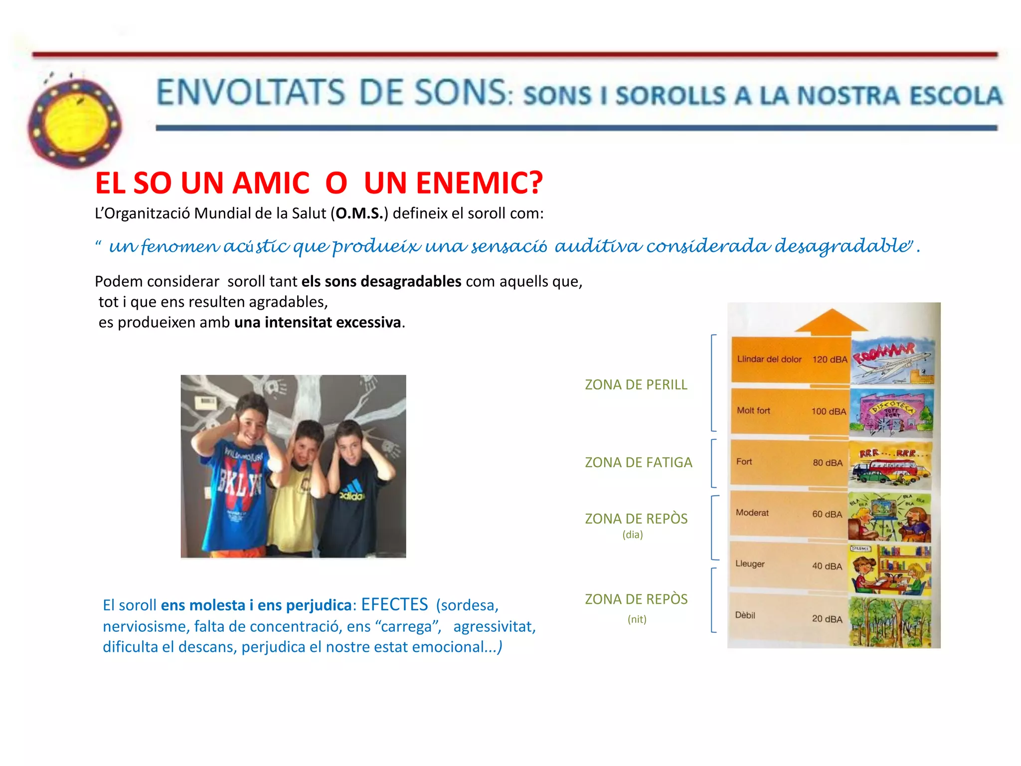 EL SO UN AMIC O UN ENEMIC?
L’Organització Mundial de la Salut (O.M.S.) defineix el soroll com:
“ un fenomen acústic que produeix una sensació auditiva considerada desagradable”.
Podem considerar soroll tant els sons desagradables com aquells que,
tot i que ens resulten agradables,
es produeixen amb una intensitat excessiva.
El soroll ens molesta i ens perjudica: EFECTES (sordesa,
nerviosisme, falta de concentració, ens “carrega”, agressivitat,
dificulta el descans, perjudica el nostre estat emocional...)
ZONA DE PERILL
ZONA DE FATIGA
ZONA DE REPÒS
(dia)
ZONA DE REPÒS
(nit)
 