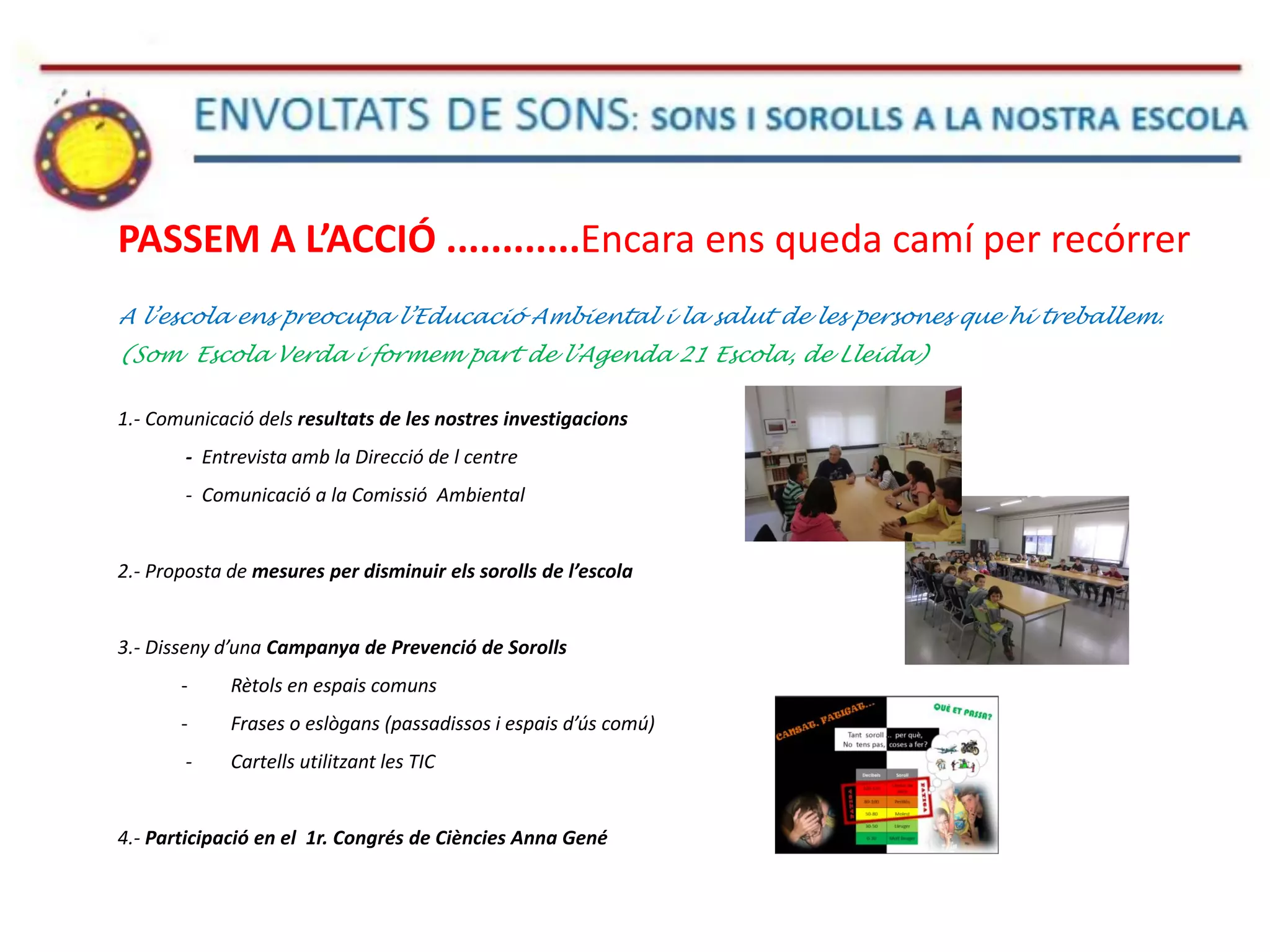 PASSEM A L’ACCIÓ ............Encara ens queda camí per recórrer
A l’escola ens preocupa l’Educació Ambiental i la salut de les persones que hi treballem.
(Som Escola Verda i formem part de l’Agenda 21 Escola, de Lleida)
1.- Comunicació dels resultats de les nostres investigacions
- Entrevista amb la Direcció de l centre
- Comunicació a la Comissió Ambiental
2.- Proposta de mesures per disminuir els sorolls de l’escola
3.- Disseny d’una Campanya de Prevenció de Sorolls
- Rètols en espais comuns
- Frases o eslògans (passadissos i espais d’ús comú)
- Cartells utilitzant les TIC
4.- Participació en el 1r. Congrés de Ciències Anna Gené
 