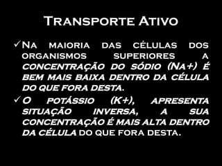 Transporte Ativo
Na maioria   das células    dos
 organismos     superiores     a
 concentração do sódio (Na+) é
 bem mais baixa dentro da célula
 do que fora desta.
O   potássio   (K+),   apresenta
 situação    inversa,    a    sua
 concentração é mais alta dentro
 da célula do que fora desta.
 