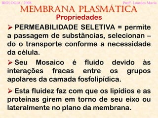 Membrana plasmática
BIOLOGIA / 2008 Profª. Lourdes Maria
Propriedades
 PERMEABILIDADE SELETIVA = permite
a passagem de substâncias, selecionan –
do o transporte conforme a necessidade
da célula.
 Seu Mosaico é fluido devido às
interações fracas entre os grupos
apolares da camada fosfolipídica.
 Esta fluidez faz com que os lipídios e as
proteínas girem em torno de seu eixo ou
lateralmente no plano da membrana.
 