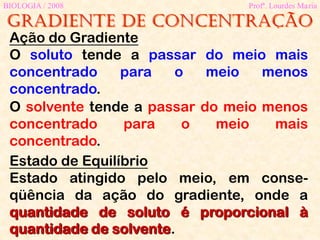 Gradiente de concentração
BIOLOGIA / 2008 Profª. Lourdes Maria
Ação do Gradiente
O soluto tende a passar do meio mais
concentrado para o meio menos
concentrado.
Estado de Equilíbrio
Estado atingido pelo meio, em conse-
qüência da ação do gradiente, onde a
quantidade de soluto é proporcional à
quantidade de solvente.
O solvente tende a passar do meio menos
concentrado para o meio mais
concentrado.
 