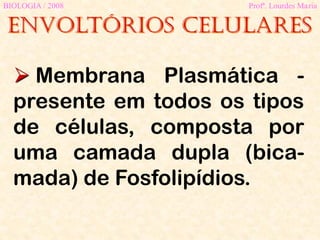 Envoltórios celulares
BIOLOGIA / 2008 Profª. Lourdes Maria
 Membrana Plasmática -
presente em todos os tipos
de células, composta por
uma camada dupla (bica-
mada) de Fosfolipídios.
 