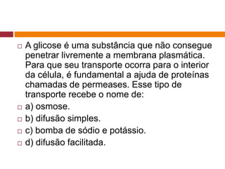  A glicose é uma substância que não consegue
penetrar livremente a membrana plasmática.
Para que seu transporte ocorra para o interior
da célula, é fundamental a ajuda de proteínas
chamadas de permeases. Esse tipo de
transporte recebe o nome de:
 a) osmose.
 b) difusão simples.
 c) bomba de sódio e potássio.
 d) difusão facilitada.
 