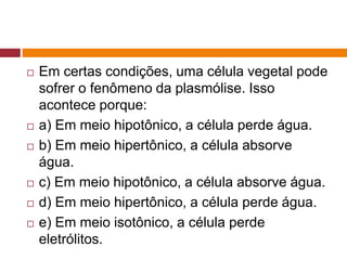  Em certas condições, uma célula vegetal pode
sofrer o fenômeno da plasmólise. Isso
acontece porque:
 a) Em meio hipotônico, a célula perde água.
 b) Em meio hipertônico, a célula absorve
água.
 c) Em meio hipotônico, a célula absorve água.
 d) Em meio hipertônico, a célula perde água.
 e) Em meio isotônico, a célula perde
eletrólitos.
 