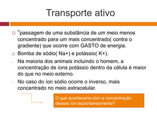 Transporte ativo
 “passagem de uma substância de um meio menos
concentrado para um mais concentrado( contra o
gradiente) que ocorre com GASTO de energia.
 Bomba de sódio( Na+) e potássio( K+).
- Na maioria dos animais incluindo o homem, a
concentração de íons potássio dentro da célula é maior
do que no meio externo.
- No caso do íon sódio ocorre o inverso, mais
concentrado no meio extracelular.
O que aconteceria com a concentração
desses íon espontaneamente?
 