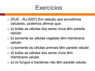 Exercícios
 (PUC - RJ-2007) Em relação aos envoltórios
celulares, podemos afirmar que:
 a) todas as células dos seres vivos têm parede
celular.
 b) somente as células vegetais têm membrana
celular.
 c) somente as células animais têm parede celular.
 d) todas as células dos seres vivos têm
membrana celular.
 e) os fungos e bactérias não têm parede celular.
 