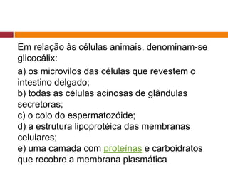 Em relação às células animais, denominam-se
glicocálix:
a) os microvilos das células que revestem o
intestino delgado;
b) todas as células acinosas de glândulas
secretoras;
c) o colo do espermatozóide;
d) a estrutura lipoprotéica das membranas
celulares;
e) uma camada com proteínas e carboidratos
que recobre a membrana plasmática
 