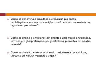  Como se denomina o envoltório extracelular que possui
peptidioglicano em sua composição e está presente na maioria dos
organismo procariotos?
 Como se chama o envoltório semelhante a uma malha entrelaçada,
formada pro glicoproteínas e por glicolipídios, presentes em células
animais?
 Como se chama o envoltório formado basicamente por celulose,
presente em células vegetais e algas?
 