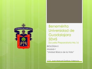 Benemérita
Universidad de
Guadalajara
SEMS
Escuela Preparatoria No.16
BIOLOGIA II
Modulo I
“Unidad Básica de la Vida”
C.D. Juan Manuel Garibay Valencia
 