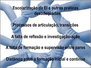 Escolarização da EI e outras práticas
desadequadas
Processos de articulação, transições
A falta de reflexão e investigação-ação
A falta de formação e supervisão entre pares
Distância entre a formação inicial e contínua
 