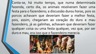 Conta-se, há muito tempo, que numa determinada
fazenda, certo dia, os animais resolveram fazer uma
festa para o fazendeiro; a discussão durou horas, pois os
porcos achavam que deveriam fazer a melhor festa,
pois, assim, chegariam ao coração do duro e mau
fazendeiro, já as galinhas, achavam que deveriam fazer
qualquer coisa ou uma festa qualquer, vez que, por ser
duro e mau, era isso que o fazendeiro merecia.
 