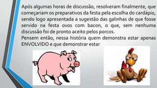 Após algumas horas de discussão, resolveram finalmente, que
começariam os preparativos da festa pela escolha do cardápio,
sendo logo apresentada a sugestão das galinhas de que fosse
servido na festa ovos com bacon, o que, sem nenhuma
discussão foi de pronto aceito pelos porcos.
Pensem então, nessa história quem demonstra estar apenas
ENVOLVIDO e que demonstrar estar
 