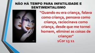 NÃO HÁ TEMPO PARA INFATILIDADE E
SENTIMENTALISMO
“Quando eu era criança, falava
como criança, pensava como
criança, raciocinava como
criança, desde que me tornei
homem, eliminei as coisas de
crianças”
1Cor 13 11
 