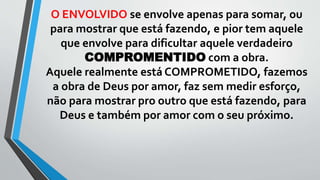 O ENVOLVIDO se envolve apenas para somar, ou
para mostrar que está fazendo, e pior tem aquele
que envolve para dificultar aquele verdadeiro
COMPROMENTIDO com a obra.
Aquele realmente está COMPROMETIDO, fazemos
a obra de Deus por amor, faz sem medir esforço,
não para mostrar pro outro que está fazendo, para
Deus e também por amor com o seu próximo.
 