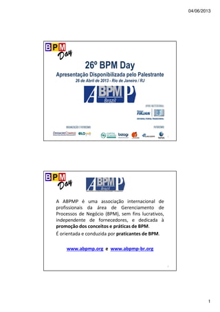 04/06/2013
1
1
26º BPM Day
Apresentação Disponibilizada pelo Palestrante
26 de Abril de 2013 - Rio de Janeiro / RJ
2
A ABPMP é uma associação internacional de
profissionais da área de Gerenciamento de
Processos de Negócio (BPM), sem fins lucrativos,
independente de fornecedores, e dedicada à
promoção dos conceitos e práticas de BPM.
É orientada e conduzida por praticantes de BPM.
www.abpmp.org e www.abpmp-br.org
 