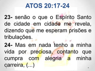 ATOS 20:17-24
23- senão o que o Espírito Santo
de cidade em cidade me revela,
dizendo que me esperam prisões e
tribulações.
24- Mas em nada tenho a minha
vida por preciosa, contanto que
cumpra com alegria a minha
carreira, (...)
 