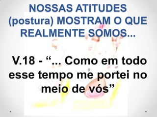 NOSSAS ATITUDES
(postura) MOSTRAM O QUE
  REALMENTE SOMOS...

 V.18 - “... Como em todo
esse tempo me portei no
       meio de vós”
 