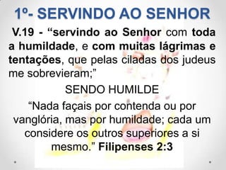 1º- SERVINDO AO SENHOR
 V.19 - “servindo ao Senhor com toda
a humildade, e com muitas lágrimas e
tentações, que pelas ciladas dos judeus
me sobrevieram;”
            SENDO HUMILDE
    “Nada façais por contenda ou por
 vanglória, mas por humildade; cada um
   considere os outros superiores a si
         mesmo.” Filipenses 2:3
 
