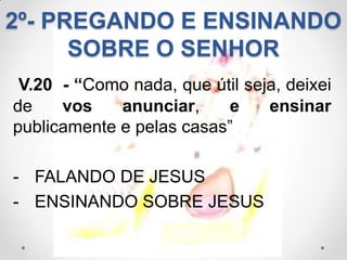 2º- PREGANDO E ENSINANDO
      SOBRE O SENHOR
 V.20 - “Como nada, que útil seja, deixei
de    vos    anunciar,    e     ensinar
publicamente e pelas casas”

- FALANDO DE JESUS
- ENSINANDO SOBRE JESUS
 