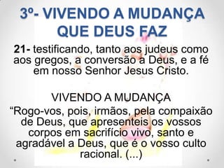 3º- VIVENDO A MUDANÇA
       QUE DEUS FAZ
21- testificando, tanto aos judeus como
aos gregos, a conversão a Deus, e a fé
    em nosso Senhor Jesus Cristo.

       VIVENDO A MUDANÇA
“Rogo-vos, pois, irmãos, pela compaixão
  de Deus, que apresenteis os vossos
   corpos em sacrifício vivo, santo e
 agradável a Deus, que é o vosso culto
             racional. (...)
 