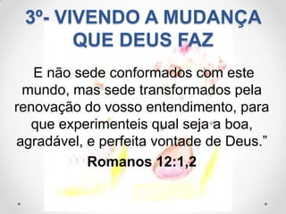 3º- VIVENDO A MUDANÇA
       QUE DEUS FAZ
   E não sede conformados com este
 mundo, mas sede transformados pela
renovação do vosso entendimento, para
   que experimenteis qual seja a boa,
agradável, e perfeita vontade de Deus.”
           Romanos 12:1,2
 