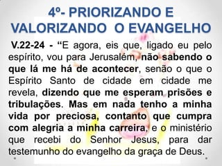 4º- PRIORIZANDO E
VALORIZANDO O EVANGELHO
 V.22-24 - “E agora, eis que, ligado eu pelo
espírito, vou para Jerusalém, não sabendo o
que lá me há de acontecer, senão o que o
Espírito Santo de cidade em cidade me
revela, dizendo que me esperam prisões e
tribulações. Mas em nada tenho a minha
vida por preciosa, contanto que cumpra
com alegria a minha carreira, e o ministério
que recebi do Senhor Jesus, para dar
testemunho do evangelho da graça de Deus.
 