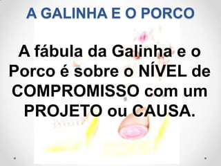 A GALINHA E O PORCO

 A fábula da Galinha e o
Porco é sobre o NÍVEL de
COMPROMISSO com um
 PROJETO ou CAUSA.
 