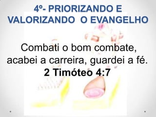4º- PRIORIZANDO E
VALORIZANDO O EVANGELHO


   Combati o bom combate,
acabei a carreira, guardei a fé.
        2 Timóteo 4:7
 