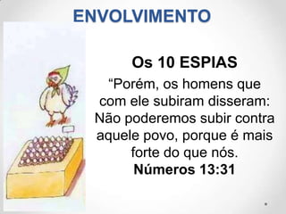 ENVOLVIMENTO

      Os 10 ESPIAS
  “Porém, os homens que
 com ele subiram disseram:
 Não poderemos subir contra
 aquele povo, porque é mais
      forte do que nós.
       Números 13:31
 