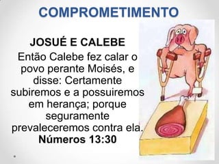 COMPROMETIMENTO

    JOSUÉ E CALEBE
 Então Calebe fez calar o
  povo perante Moisés, e
     disse: Certamente
subiremos e a possuiremos
   em herança; porque
        seguramente
prevaleceremos contra ela.
      Números 13:30
 