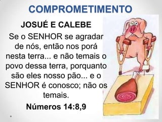COMPROMETIMENTO
    JOSUÉ E CALEBE
 Se o SENHOR se agradar
  de nós, então nos porá
nesta terra... e não temais o
povo dessa terra, porquanto
 são eles nosso pão... e o
SENHOR é conosco; não os
           temais.
     Números 14:8,9
 