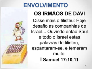 ENVOLVIMENTO
   OS IRMÃOS DE DAVI
   Disse mais o filisteu: Hoje
   desafio as companhias de
  Israel... Ouvindo então Saul
      e todo o Israel estas
      palavras do filisteu,
   espantaram-se, e temeram
              muito.
       I Samuel 17:10,11
 