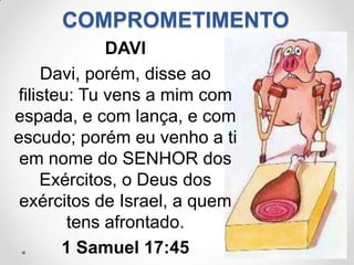 COMPROMETIMENTO
             DAVI
    Davi, porém, disse ao
filisteu: Tu vens a mim com
espada, e com lança, e com
escudo; porém eu venho a ti
 em nome do SENHOR dos
    Exércitos, o Deus dos
 exércitos de Israel, a quem
        tens afrontado.
       1 Samuel 17:45
 