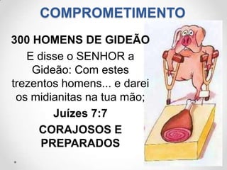 COMPROMETIMENTO
300 HOMENS DE GIDEÃO
   E disse o SENHOR a
    Gideão: Com estes
trezentos homens... e darei
 os midianitas na tua mão;
        Juízes 7:7
     CORAJOSOS E
      PREPARADOS
 