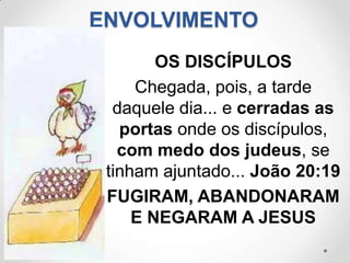 ENVOLVIMENTO
        OS DISCÍPULOS
     Chegada, pois, a tarde
  daquele dia... e cerradas as
   portas onde os discípulos,
   com medo dos judeus, se
 tinham ajuntado... João 20:19
 FUGIRAM, ABANDONARAM
     E NEGARAM A JESUS
 