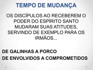 TEMPO DE MUDANÇA
 OS DISCÍPULOS AO RECEBEREM O
   PODER DO ESPÍRITO SANTO
    MUDARAM SUAS ATITUDES,
 SERVINDO DE EXEMPLO PARA OS
            IRMÃOS...

DE GALINHAS A PORCO
DE ENVOLVIDOS A COMPROMETIDOS
 