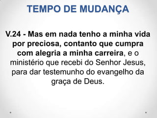 TEMPO DE MUDANÇA

V.24 - Mas em nada tenho a minha vida
  por preciosa, contanto que cumpra
   com alegria a minha carreira, e o
 ministério que recebi do Senhor Jesus,
  para dar testemunho do evangelho da
             graça de Deus.
 