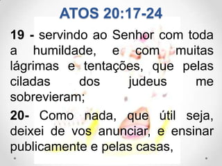ATOS 20:17-24
19 - servindo ao Senhor com toda
a humildade, e com muitas
lágrimas e tentações, que pelas
ciladas     dos    judeus     me
sobrevieram;
20- Como nada, que útil seja,
deixei de vos anunciar, e ensinar
publicamente e pelas casas,
 