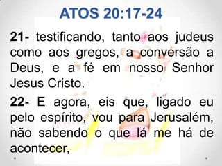 ATOS 20:17-24
21- testificando, tanto aos judeus
como aos gregos, a conversão a
Deus, e a fé em nosso Senhor
Jesus Cristo.
22- E agora, eis que, ligado eu
pelo espírito, vou para Jerusalém,
não sabendo o que lá me há de
acontecer,
 