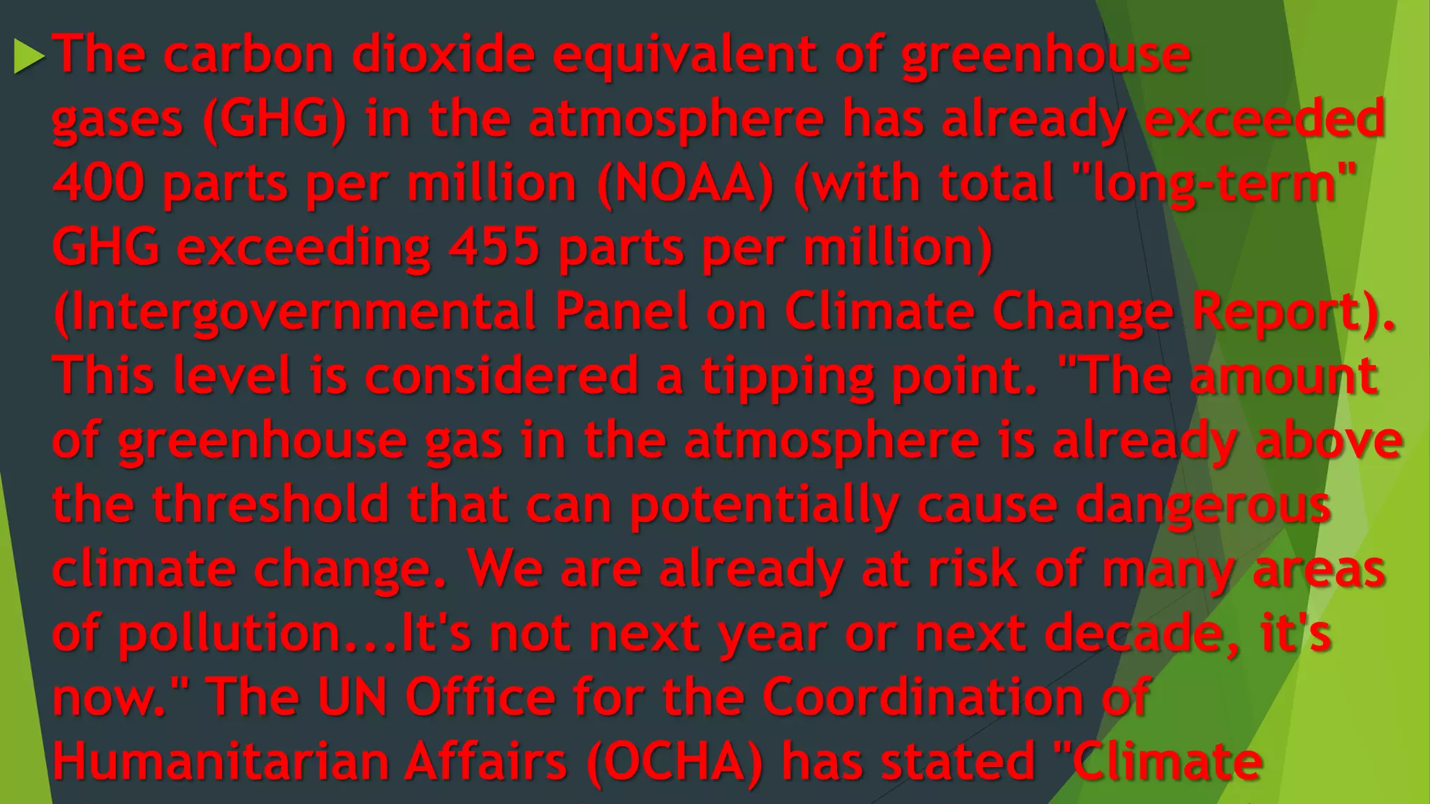 The carbon dioxide equivalent of greenhouse
gases (GHG) in the atmosphere has already exceeded
400 parts per million (NOAA) (with total "long-term"
GHG exceeding 455 parts per million)
(Intergovernmental Panel on Climate Change Report).
This level is considered a tipping point. "The amount
of greenhouse gas in the atmosphere is already above
the threshold that can potentially cause dangerous
climate change. We are already at risk of many areas
of pollution...It's not next year or next decade, it's
now." The UN Office for the Coordination of
Humanitarian Affairs (OCHA) has stated "Climate
 