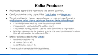 • Producers append the records to the end of partition.
• Configurable batching capabilities (batch.size and linger.ms).
• Target partition is chosen depending on producer’s configuration
(org.apache.kafka.clients.producer.internals.DefaultPartitioner):
‒ if partition provided explicitly – use the partition provided,
‒ if key present – use hash(key) % partition count,
‒ if no partition nor key present – use the same partition for a single batch;
‒ latter two cases require the producer to know how many partitions are in a topic
(this will be important for kafka-mesh-filter).
• Broker acknowledgements (acks):
‒ leader replica (acks = 1),
‒ all replicas (acks = all),
‒ no confirmation (acks = 0).
• Transaction / idempotence capabilities.
Kafka Producer
 