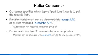 • Consumer specifies which topics / partitions it wants to poll
the records from.
• Partition assignment can be either explicit (assign API)
or cluster-managed (subscribe API).
‒ Subscription API requires consumer group id.
• Records are received from current consumer position.
‒ Position can be changed with seek API (similar to any file-reader API).
Kafka Consumer
 