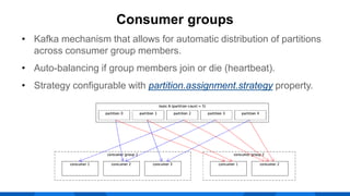 • Kafka mechanism that allows for automatic distribution of partitions
across consumer group members.
• Auto-balancing if group members join or die (heartbeat).
• Strategy configurable with partition.assignment.strategy property.
Consumer groups
 