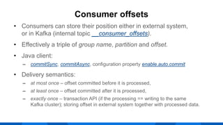 • Consumers can store their position either in external system,
or in Kafka (internal topic __consumer_offsets).
• Effectively a triple of group name, partition and offset.
• Java client:
‒ commitSync, commitAsync, configuration property enable.auto.commit
• Delivery semantics:
‒ at most once – offset committed before it is processed,
‒ at least once – offset committed after it is processed,
‒ exactly once – transaction API (if the processing == writing to the same
Kafka cluster); storing offset in external system together with processed data.
Consumer offsets
 