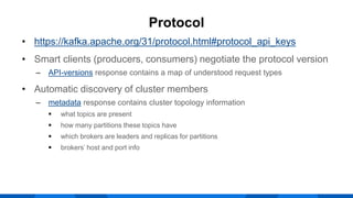 • https://kafka.apache.org/31/protocol.html#protocol_api_keys
• Smart clients (producers, consumers) negotiate the protocol version
‒ API-versions response contains a map of understood request types
• Automatic discovery of cluster members
‒ metadata response contains cluster topology information
 what topics are present
 how many partitions these topics have
 which brokers are leaders and replicas for partitions
 brokers’ host and port info
Protocol
 