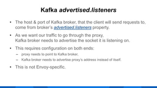 • The host & port of Kafka broker, that the client will send requests to,
come from broker’s advertised.listeners property.
• As we want our traffic to go through the proxy,
Kafka broker needs to advertise the socket it is listening on.
• This requires configuration on both ends:
‒ proxy needs to point to Kafka broker,
‒ Kafka broker needs to advertise proxy’s address instead of itself.
• This is not Envoy-specific.
Kafka advertised.listeners
 