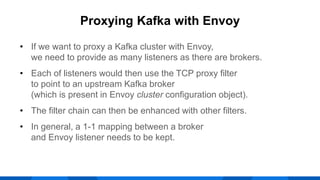 • If we want to proxy a Kafka cluster with Envoy,
we need to provide as many listeners as there are brokers.
• Each of listeners would then use the TCP proxy filter
to point to an upstream Kafka broker
(which is present in Envoy cluster configuration object).
• The filter chain can then be enhanced with other filters.
• In general, a 1-1 mapping between a broker
and Envoy listener needs to be kept.
Proxying Kafka with Envoy
 